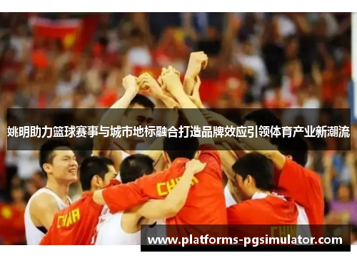 姚明助力篮球赛事与城市地标融合打造品牌效应引领体育产业新潮流 姚明助力篮球赛事与城市地标融合打造品牌效应引领体育产业新潮流