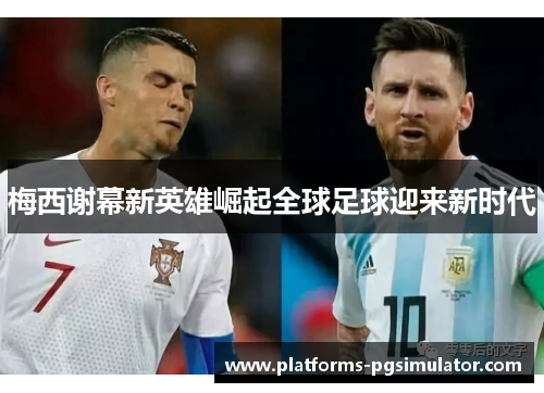 梅西谢幕新英雄崛起全球足球迎来新时代 梅西谢幕新英雄崛起全球足球迎来新时代