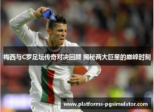 梅西与C罗足坛传奇对决回顾 揭秘两大巨星的巅峰时刻