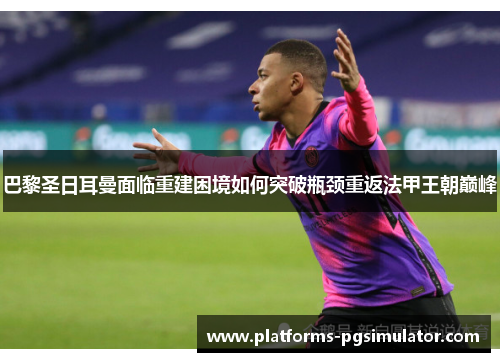 巴黎圣日耳曼面临重建困境如何突破瓶颈重返法甲王朝巅峰