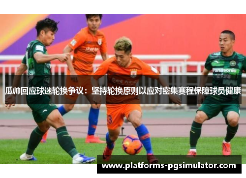 瓜帅回应球迷轮换争议：坚持轮换原则以应对密集赛程保障球员健康