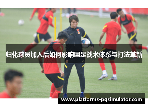 归化球员加入后如何影响国足战术体系与打法革新