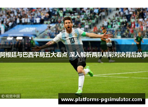阿根廷与巴西平局五大看点 深入解析两队精彩对决背后故事