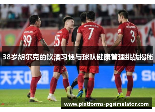 38岁胡尔克的饮酒习惯与球队健康管理挑战揭秘