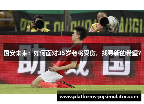 国安未来:如何面对35岁老将受伤,找寻新的希望? 国安未来:如何面对35岁老将受伤,找寻新的希望?
