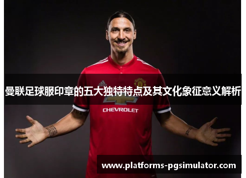 曼联足球服印章的五大独特特点及其文化象征意义解析 曼联足球服印章的五大独特特点及其文化象征意义解析