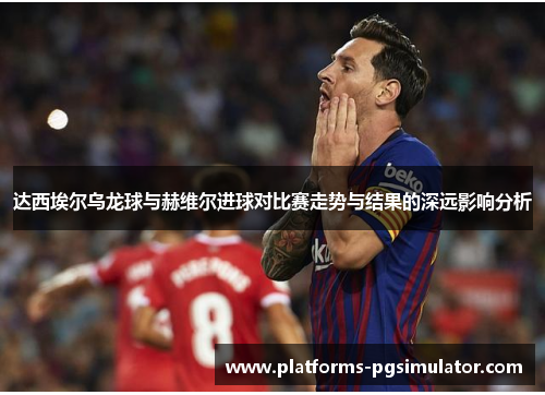 达西埃尔乌龙球与赫维尔进球对比赛走势与结果的深远影响分析 达西埃尔乌龙球与赫维尔进球对比赛走势与结果的深远影响分析