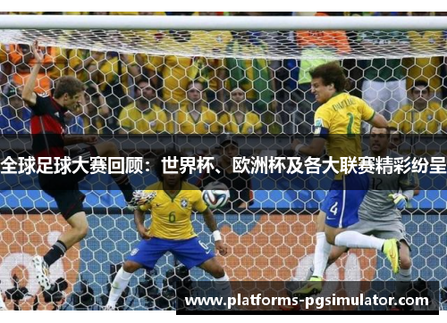 全球足球大赛回顾：世界杯、欧洲杯及各大联赛精彩纷呈