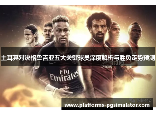 土耳其对决格鲁吉亚五大关键球员深度解析与胜负走势预测 土耳其对决格鲁吉亚五大关键球员深度解析与胜负走势预测