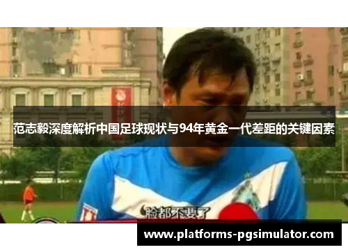 范志毅深度解析中国足球现状与94年黄金一代差距的关键因素 范志毅深度解析中国足球现状与94年黄金一代差距的关键因素