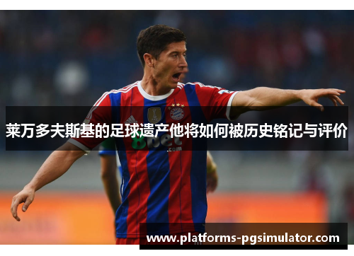 莱万多夫斯基的足球遗产他将如何被历史铭记与评价 莱万多夫斯基的足球遗产他将如何被历史铭记与评价