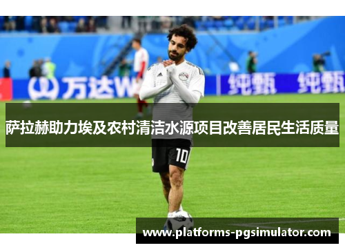 萨拉赫助力埃及农村清洁水源项目改善居民生活质量 萨拉赫助力埃及农村清洁水源项目改善居民生活质量