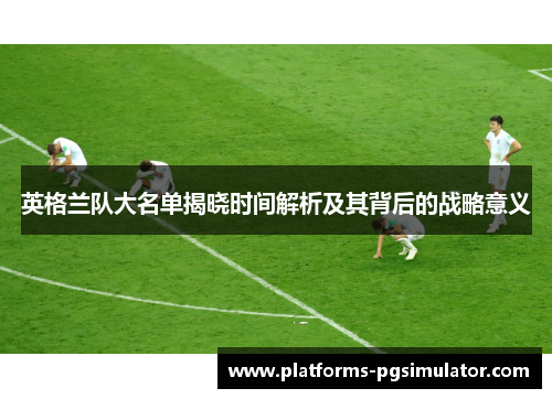 英格兰队大名单揭晓时间解析及其背后的战略意义 英格兰队大名单揭晓时间解析及其背后的战略意义